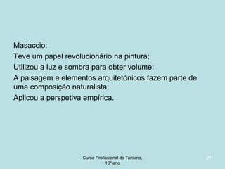 Masaccio:
Teve um papel revolucionário na pintura;
Utilizou a luz e sombra para obter volume;
A paisagem e elementos arquitetónicos fazem parte de
uma composição naturalista;
Aplicou a perspetiva empírica.

Curso Profissional de Turismo,
HCA, Módulo 5

27

 