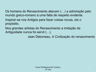 Os homens do Renascimento aliavam (…) a admiração pelo
mundo greco-romano a uma falta de respeito evidente.
Inspirar-se nos Antigos para fazer coisas novas, eis o
propósito.
Nos grandes artistas do Renascimento a imitação da
Antiguidade nunca foi servil (…).
Jean Delumeau, A Civilização do renascimento

Curso Profissional de Turismo,
HCA, Módulo 5

3

 