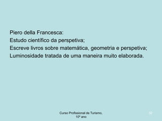 Piero della Francesca:
Estudo científico da perspetiva;
Escreve livros sobre matemática, geometria e perspetiva;
Luminosidade tratada de uma maneira muito elaborada.

Curso Profissional de Turismo,
HCA, Módulo 5

32

 
