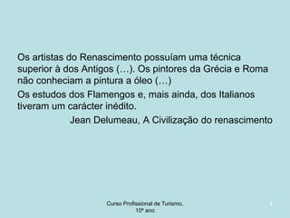 Os artistas do Renascimento possuíam uma técnica
superior à dos Antigos (…). Os pintores da Grécia e Roma
não conheciam a pintura a óleo (…)
Os estudos dos Flamengos e, mais ainda, dos Italianos
tiveram um carácter inédito.
Jean Delumeau, A Civilização do renascimento

Curso Profissional de Turismo,
HCA, Módulo 5

4

 