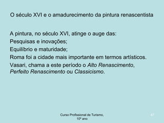 O século XVI e o amadurecimento da pintura renascentista
A pintura, no século XVI, atinge o auge das:
Pesquisas e inovações;
Equilíbrio e maturidade;
Roma foi a cidade mais importante em termos artísticos.
Vasari, chama a este período o Alto Renascimento,
Perfeito Renascimento ou Classicismo.

Curso Profissional de Turismo,
HCA, Módulo 5

47

 