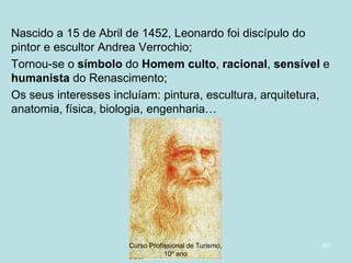 Nascido a 15 de Abril de 1452, Leonardo foi discípulo do
pintor e escultor Andrea Verrochio;
Tornou-se o símbolo do Homem culto, racional, sensível e
humanista do Renascimento;
Os seus interesses incluíam: pintura, escultura, arquitetura,
anatomia, física, biologia, engenharia…

Curso Profissional de Turismo,
HCA, Módulo 5

50

 