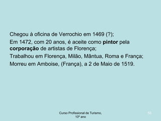 Chegou à oficina de Verrochio em 1469 (?);
Em 1472, com 20 anos, é aceite como pintor pela
corporação de artistas de Florença;
Trabalhou em Florença, Milão, Mântua, Roma e França;
Morreu em Amboise, (França), a 2 de Maio de 1519.

Curso Profissional de Turismo,
HCA, Módulo 5

53

 
