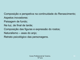 Composição e perspetiva na continuidade do Renascimento;
Aspetos inovadores:
Paisagem de fundo;
Na luz, de final de tarde;
Composição das figuras e expressão do rostos;
Naturalismo – asas do anjo;
Retrato psicológico das personagens.

Curso Profissional de Turismo,
HCA, Módulo 5

58

 