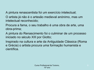 A pintura renascentista foi um exercício intelectual;
O artista já não é o artesão medieval anónimo, mas um
intelectual reconhecido;
Procura a fama, o seu trabalho é uma obra de arte, uma
obra-prima;
A pintura do Renascimento foi o culminar de um processo
iniciado no século XIII por Giotto;
Inspirado na cultura e arte da Antiguidade Clássica (Roma
e Grécia) o artista procura uma formação humanista e
científica.

Curso Profissional de Turismo,
HCA, Módulo 5

6

 