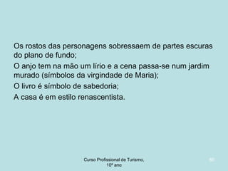 Os rostos das personagens sobressaem de partes escuras
do plano de fundo;
O anjo tem na mão um lírio e a cena passa-se num jardim
murado (símbolos da virgindade de Maria);
O livro é símbolo de sabedoria;
A casa é em estilo renascentista.

Curso Profissional de Turismo,
HCA, Módulo 5

60

 