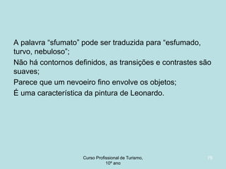 A palavra “sfumato” pode ser traduzida para “esfumado,
turvo, nebuloso”;
Não há contornos definidos, as transições e contrastes são
suaves;
Parece que um nevoeiro fino envolve os objetos;
É uma característica da pintura de Leonardo.

Curso Profissional de Turismo,
HCA, Módulo 5

76

 
