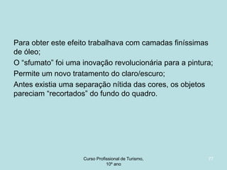 Para obter este efeito trabalhava com camadas finíssimas
de óleo;
O “sfumato” foi uma inovação revolucionária para a pintura;
Permite um novo tratamento do claro/escuro;
Antes existia uma separação nítida das cores, os objetos
pareciam “recortados” do fundo do quadro.

Curso Profissional de Turismo,
HCA, Módulo 5

77

 