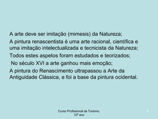 A arte deve ser imitação (mimesis) da Natureza;
A pintura renascentista é uma arte racional, científica e
uma imitação intelectualizada e tecnicista da Natureza;
Todos estes aspetos foram estudados e teorizados;
No século XVI a arte ganhou mais emoção;
A pintura do Renascimento ultrapassou a Arte da
Antiguidade Clássica, e foi a base da pintura ocidental.

Curso Profissional de Turismo,
HCA, Módulo 5

8

 
