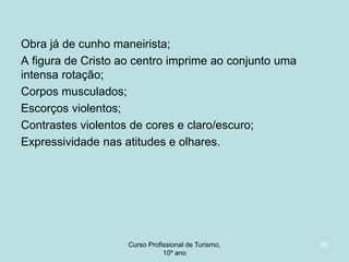 Obra já de cunho maneirista;
A figura de Cristo ao centro imprime ao conjunto uma
intensa rotação;
Corpos musculados;
Escorços violentos;
Contrastes violentos de cores e claro/escuro;
Expressividade nas atitudes e olhares.

Curso Profissional de Turismo,
HCA, Módulo 5

90

 