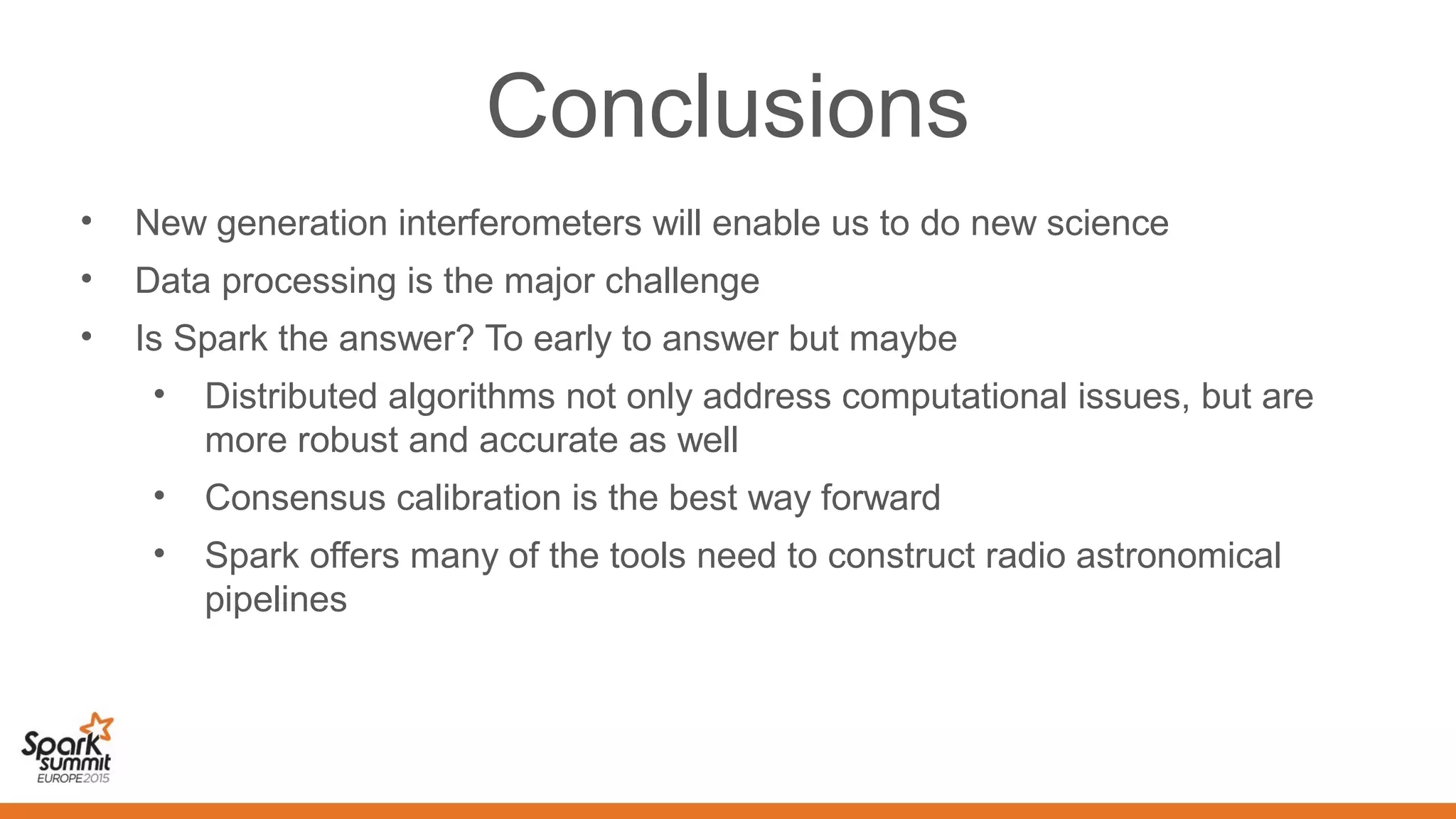 Conclusions
• New generation interferometers will enable us to do new science
• Data processing is the major challenge
• Is Spark the answer? To early to answer but maybe
• Distributed algorithms not only address computational issues, but are
more robust and accurate as well
• Consensus calibration is the best way forward
• Spark offers many of the tools need to construct radio astronomical
pipelines
 