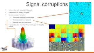 Signal corruptions
• Astronomical radio signals are very weak
• Calibration is the name of the game
• Several sources of corruption
– Ionospheric Faraday Rotation/phase
– Antenna/station beam patterns
– Receiver gain and phase errors
• If not tackled, they will limited the sensitivity and therefore the
science
 