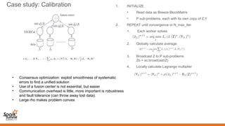 Case study: Calibration
• Consensus optimization: exploit smoothness of systematic
errors to find a unified solution
• Use of a fusion center is not essential, but easier
• Communication overhead is little, more important is robustness
and fault tolerance (can throw away lost data).
• Large rho makes problem convex
1. INITIALIZE
• Read data as Breeze BlockMatrix
• P sub-problems, each with its own copy of Z,Y
2. REPEAT until convergence or N_max_iter
1. Each worker solves:
2. Globally calculate average:
3. Broadcast Z to P sub-problems
Zb = sc.broadcast(Z)
4. Locally calculate Lagrange multiplier
 