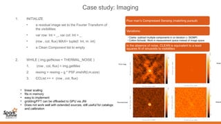 Case study: Imaging
1. INITIALIZE
• a residual image set to the Fourier Transform of
the visibilities
• var row: Int = _, var col: Int = _
• (row , col, flux) MAX= tuple(l: Int, m: int)
• a Clean Component list to empty
2. WHILE ( img.getNoise < THERMAL_NOISE )
1. (row , col, flux) = img.getMax
2. resimg = resimg – g * PSF.imshift(l,m,size)
3. CCList.++ = (row , col, flux)
• linear scaling
• fits in memory
• easy to implement
• gridding/FFT can be offloaded to GPU via JNI
• Does not work well with extended sources, still useful for catalogs
and calibration
 