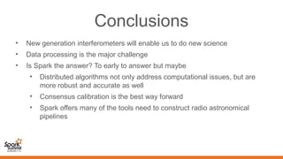 Conclusions
• New generation interferometers will enable us to do new science
• Data processing is the major challenge
• Is Spark the answer? To early to answer but maybe
• Distributed algorithms not only address computational issues, but are
more robust and accurate as well
• Consensus calibration is the best way forward
• Spark offers many of the tools need to construct radio astronomical
pipelines
 