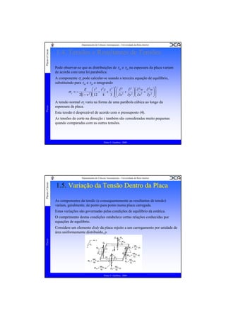 Placas e Cascas

Departamento de Ciências Aeroespaciais - Universidade da Beira Interior

1.4. Tensões e Resultantes de Tensões
Pode observar-se que as distribuições de τxz e τyz na espessura da placa variam
de acordo com uma lei parabólica.
A componente σz pode calcular-se usando a terceira equação de equilíbrio,
substituindo para τxz e τyz e integrando

Placas

σz = −

E ⎛ t 3 t 2 z z 3 ⎞ ⎡⎛ ∂ 2
∂ 2 ⎞⎛ ∂ 2 w ∂ 2 w ⎞⎤
⎜ −
+ ⎟ ⎢⎜ 2 + 2 ⎟⎜ 2 + 2 ⎟⎥
2 ⎜
2(1 −ν )⎝ 12 4
3 ⎟ ⎣⎜ ∂x ∂y ⎟⎜ ∂x
∂y ⎟⎦
⎠
⎠⎝
⎠ ⎝

A tensão normal σz varia na forma de uma parábola cúbica ao longo da
espessura da placa.
Esta tensão é desprezável de acordo com o pressuposto (4).
As tensões de corte na direcção z também são consideradas muito pequenas
quando comparadas com as outras tensões.

Pedro V. Gamboa - 2009

Placas e Cascas

Departamento de Ciências Aeroespaciais - Universidade da Beira Interior

1.5. Variação da Tensão Dentro da Placa
As componentes da tensão (e consequentemente as resultantes de tensão)
variam, geralmente, de ponto para ponto numa placa carregada.
Estas variações são governadas pelas condições de equilíbrio da estática.
O cumprimento destas condições estabelece certas relações conhecidas por
equações de equilíbrio.

Placas

Considere um elemento dxdy da placa sujeito a um carregamento por unidade de
área uniformemente distribuído, p.

Pedro V. Gamboa - 2009

 