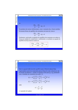 Placas e Cascas

Departamento de Ciências Aeroespaciais - Universidade da Beira Interior

1.5. Variação da Tensão Dentro da Placa
ou
∂M xy
∂x

+

∂M y
∂y

− Qy = 0

Os produtos dos termos infinitesimais, como o momento de p, foram omitidos.
Da mesma forma, do equilíbrio dos momentos em torno de y tem-se
∂M xy
Placas

∂y

+

∂M x
− Qx = 0
∂x

Finalmente, resolvendo as equações do equilíbrio dos momentos em ordem às
forças por unidade de comprimento e substituíndo os resultados na equação do
equilíbrio da força anterior resulta em
∂ 2 M xy ∂ 2 M y
∂2M x
+2
+
= −p
∂x∂y
∂y 2
∂x 2
Pedro V. Gamboa - 2009

Placas e Cascas

Departamento de Ciências Aeroespaciais - Universidade da Beira Interior

1.5. Variação da Tensão Dentro da Placa
Esta é a equação diferencial de equilíbrio para a flexão de placas finas.
Agora podem escrever-se expressões para as forças de corte verticais Qx e Qy
em função da deflexão w, usando as equações acima para Qx e Qy juntamente
com o resultado dos momentos da secção 1.4:

Placas

Qx = − D

∂
∂ ⎛ ∂2w ∂2w ⎞
⎜
⎟ = − D (∇ 2 w)
+
⎟
∂x
∂x ⎜ ∂x 2 ∂y 2 ⎠
⎝

Qy = − D

∂
∂ ⎛ ∂2w ∂2w ⎞
⎜
⎟ = − D (∇ 2 w)
+
⎟
∂y
∂y ⎜ ∂x 2 ∂y 2 ⎠
⎝

onde
∇2 =

∂2
∂2
+ 2
2
∂x ∂y

é o operador de Laplace.
Pedro V. Gamboa - 2009

 