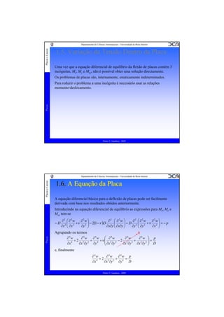 Placas e Cascas

Departamento de Ciências Aeroespaciais - Universidade da Beira Interior

1.5. Variação da Tensão Dentro da Placa
Uma vez que a equação diferencial de equilíbrio da flexão de placas contém 3
incógnitas, Mx, My e Mxy, não é possível obter uma solução directamente.
Os problemas de placas são, internamente, estaticamente indeterminados.

Placas

Para reduzir o problema a uma incógnita é necessário usar as relações
momento-deslocamento.

Pedro V. Gamboa - 2009

Placas e Cascas

Departamento de Ciências Aeroespaciais - Universidade da Beira Interior

1.6. A Equação da Placa
A equação diferencial básica para a deflexão de placas pode ser facilmente
derivada com base nos resultados obtidos anteriormente.
Introduzindo na equação diferencial de equilíbrio as expressões para Mx, My e
Mxy tem-se
∂2w ⎞
∂2 ⎛ ∂2w ⎞
∂2w ⎞
∂2 ⎛ ∂2w
∂2 ⎛ ∂2w
⎜ 2 + ν 2 ⎟ − 2(1 −ν )D
⎜
2⎜
⎟
⎜ ∂x∂y ⎟ − D ∂y 2 ⎜ ∂y 2 + ν ∂x 2 ⎟ = − p
⎜
⎟
⎟
∂x∂y ⎝
∂y ⎠
∂x ⎝ ∂x
⎠
⎠
⎝
Agrupando os termos
0
∂4w ⎞ p
∂4w
∂4w ⎛ ∂4w
∂4w
∂4w
+ 2 2 2 + 4 +ν ⎜ 2 2 − 2 2 2 + 2 2 ⎟ =
⎜ ∂x ∂y
⎟
∂x ∂y ∂x ∂y ⎠ D
∂y
∂x ∂y
∂x 4
⎝

Placas

−D

e, finalmente
∂4w p
∂4w
∂4w
+2 2 2 + 4 =
D
∂y
∂x ∂y
∂x 4
Pedro V. Gamboa - 2009

 