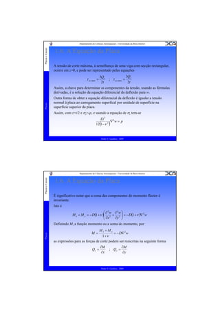 Placas e Cascas

Departamento de Ciências Aeroespaciais - Universidade da Beira Interior

1.6. A Equação da Placa
A tensão de corte máxima, à semelhança de uma viga com secção rectangular,
ocorre em z=0, e pode ser representado pelas equações

τ xz ,max =

3Qx
2t

; τ yz ,max =

3Q y
2t

Placas

Assim, a chave para determinar as componentes da tensão, usando as fórmulas
derivadas, é a solução da equação diferencial da deflexão para w.
Outra forma de obter a equação diferencial da deflexão é igualar a tensão
normal à placa ao carregamento superfical por unidade de superfície na
superfície superior da placa.
Assim, com z=t/2 e σz=-p, e usando a equação de σz tem-se
Et 3
∇4w = p
12(1 −ν 2 )

Pedro V. Gamboa - 2009

Placas e Cascas

Departamento de Ciências Aeroespaciais - Universidade da Beira Interior

1.6. A Equação da Placa
É significativo notar que a soma das componentes do momento flector é
invariante.
Isto é

Placas

⎛ ∂2w ∂2w ⎞
M x + M y = − D(1 + ν )⎜ 2 + 2 ⎟ = − D(1 + ν )∇ 2 w
⎟
⎜ ∂x
∂y ⎠
⎝
Definindo M, a função momento ou a soma do momento, por
M=

Mx + My

= − D∇ 2 w

1 +ν
as expressões para as forças de corte podem ser reescritas na seguinte forma
Qx =

∂M
∂x

; Qy =

∂M
∂y

Pedro V. Gamboa - 2009

 