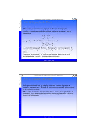 Placas e Cascas

Departamento de Ciências Aeroespaciais - Universidade da Beira Interior

1.6. A Equação da Placa
Desta forma pode escrever-se a equação da placa em duas equações.
A primeira, usando a equação do equilíbrio das forças verticais e a função
momento, é
∂2M ∂2M
+ 2 = −p
∂x 2
∂y

Placas

A segunda, usando a definição de função momento, é
∂2w ∂2w
M
+ 2 =−
2
∂x
∂y
D
Assim, reduz-se a equação da placa a duas equações diferenciais parciais de
segunda ordem que é por vezes preferível, dependendo do método de solução
usado.

Sabendo o carregamento e as condições de fronteira, pode obter-se M da
primeira equação e depois a segunda equação fornece w.
Pedro V. Gamboa - 2009

Placas e Cascas

Departamento de Ciências Aeroespaciais - Universidade da Beira Interior

1.6. A Equação da Placa
Pode ser demonstrado que as equações acima têm a mesma forma que as
equações que descrevem a deflexão de uma membrana esticada uniformemente
e carregada lateralmente.

Placas

Desta forma, existe uma analogia entre a flexão de uma placa e problemas de
membrana, o que permite derivar inúmeras técnicas experimentais e técnicas
numéricas aproximadas.

Pedro V. Gamboa - 2009

 