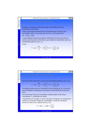Placas e Cascas

Departamento de Ciências Aeroespaciais - Universidade da Beira Interior

1.7. Condições de Fronteira
Na figura os momentos estão representados como binários de forças
estaticamente equivalentes.

Placas

Assim, numa região infinitesimal da extremidade dentro da linha a traço
interrompido, pode ver-se a força para cima Mxy e a força para baixo
M xy + (∂M xy ∂y )dy.
A soma algébrica destas forças pode ser adicionada à força de corte Qx para
produzir uma força transversal efectiva, por unidade de comprimento, para uma
extremidade paralela ao eixo y, Vx.
Assim
V x = Qx +

∂M xy

⎛ ∂3w
∂3w ⎞
⎟dy
= − D ⎜ 3 + (2 − ν )
⎜ ∂x
∂y
∂x∂y 2 ⎟
⎠
⎝

Pedro V. Gamboa - 2009

Placas e Cascas

Departamento de Ciências Aeroespaciais - Universidade da Beira Interior

1.7. Condições de Fronteira
De forma similar, pode obter-se, para uma extremidade paralela ao eixo x, que
∂M xy

⎛ ∂3w
∂3w ⎞
= − D⎜ 3 + (2 −ν ) 2 ⎟dy
⎜ ∂y
∂x
∂x ∂y ⎟
⎠
⎝
As equações acima devem-se a Kirchhoff: uma distribuição de Mxy ao longo de
uma extremidade é estaticamente equivalente a uma dsitribuição de forças de
corte.
Placas

Vy = Qy +

Para além destas forças nas extremidades, também podem existir forças
concentradas, Fc, produzidas nos cantos.
Considerando, por exemplo, o caso de uma placa rectangular com carregamento
uniforme e com apoios simples nas extremidades, a acção dos momentos
torsores no canto (a,b) é, sabendo que Mxy=Myx,
Fc = 2 M xy = −2 D(1 −ν )
Pedro V. Gamboa - 2009

∂2w
∂x∂y

 