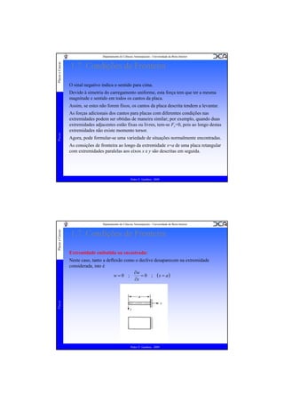 Placas e Cascas

Departamento de Ciências Aeroespaciais - Universidade da Beira Interior

1.7. Condições de Fronteira
O sinal negativo indica o sentido para cima.
Devido à simetria do carregamento uniforme, esta força tem que ter a mesma
magnitude e sentido em todos os cantos da placa.

Placas

Assim, se estes não forem fixos, os cantos da placa descrita tendem a levantar.
As forças adicionais dos cantos para placas com diferentes condições nas
extremidades podem ser obtidas de maneira similar; por exemplo, quando duas
extremidades adjacentes estão fixas ou livres, tem-se Fc=0, pois ao longo destas
extremidades não existe momento torsor.
Agora, pode formular-se uma variedade de situações normalmente encontradas.
As consições de fronteira ao longo da extremidade x=a de uma placa retangular
com extremidades paralelas aos eixos x e y são descritas em seguida.

Pedro V. Gamboa - 2009

Placas e Cascas

Departamento de Ciências Aeroespaciais - Universidade da Beira Interior

1.7. Condições de Fronteira
Extremidade embutida ou encastrada:

Placas

Neste caso, tanto a deflexão como o declive desaparecem na extremidade
considerada, isto é
∂w
w=0 ;
= 0 ; (x = a )
∂x

Pedro V. Gamboa - 2009

 