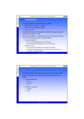 Placas e Cascas

Departamento de Ciências Aeroespaciais - Universidade da Beira Interior

1.1. Introdução
• As placas podem ser classificadas em 3 grupos:
– Placas finas com deflexões pequenas;
– Placas finas com deflexões grandes;
– Placas espessas.

Placas

• Consideram-se placas finas quando a razão da sua espessura pelo
lado menor é inferior a 1/20;
• Interesse em conhecer a relação entre forças e momentos externos
com as deformações, tensões e deslocamentos:
– Forças da superfície:
• Forças concentradas quando actuam num ponto;
• Forças distribuídas arbitrariamente por uma área finita.

– Forças do corpo:
• Forças que actuam noselementos volumétricos da placa;
• Resultam de campos gravíticos ou magnéticos e, no caso de haver
movimento, da inércia da placa.
Pedro V. Gamboa - 2009

Placas e Cascas

Departamento de Ciências Aeroespaciais - Universidade da Beira Interior

1.1. Introdução
• O primeiro estudo significativo das placas deu-se nos anos 1800;
• Desde então, foram resolvidos muitos problemas de flexão de
placas:
– A teoria fundamental:
• Navier;
• Kirchhoff;
• Lévy.

Placas

– Resoluções numéricas:
• Galerkin;
• Wahl.

Pedro V. Gamboa - 2009

 