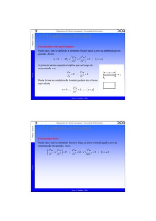 Placas e Cascas

Departamento de Ciências Aeroespaciais - Universidade da Beira Interior

1.7. Condições de Fronteira
Extremidade com apoio simples:
Neste caso, tem-se deflexão e momento flector igual a zero na extremidade em
questão. Assim
⎛ ∂2w
∂2w ⎞
w = 0 ; M x = ⎜ 2 +ν 2 ⎟ = 0 ; (x = a )
⎜ ∂x
∂y ⎟
⎠
⎝
A primeira destas equações implica que ao longo da
extremidade x=a

Placas

∂w
∂2w
=0 ;
=0
∂y
∂y 2

Desta forma as condições de fronteira podem ter a forma
equivalente
w=0 ;

∂2w
=0 ;
∂x 2

(x = a )

Pedro V. Gamboa - 2009

Placas e Cascas

Departamento de Ciências Aeroespaciais - Universidade da Beira Interior

1.7. Condições de Fronteira
Extremidade livre:
Neste caso, tem-se momento flector e força de corte vertical igual a zero na
extremidade em questão. Isto é

Placas

⎛ ∂2w
∂3w
∂ 3w
∂2w ⎞
⎜ 2 +ν 2 ⎟ = 0 ;
+ (2 − ν )
=0 ;
⎟
⎜ ∂x
∂x 3
∂x∂y 2
∂y ⎠
⎝

Pedro V. Gamboa - 2009

(x = a )

 