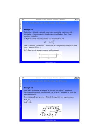 Placas e Cascas

Departamento de Ciências Aeroespaciais - Universidade da Beira Interior

1.8. Solução da Deflexão de Placas
Exemplo 1.1

Placas

Determine a deflexão e a tensão numa placa rectangular muito comprida e
estreita (a>>b) que tem apoios simples nas extremidades y=0 e y=b nas
seguintes condições:
a) A placa suporta um carregamento não uniforme dado por
πy
p( y ) = p0 sin
b
onde a constante p0 representa a intensidade do carregamento ao longo da linha
y=b/2, paralela ao eixo x;
b) A placa suporta um carregamento uniforme de p0.

Pedro V. Gamboa - 2009

Placas e Cascas

Departamento de Ciências Aeroespaciais - Universidade da Beira Interior

1.8. Solução da Deflexão de Placas
Exemplo 1.2
Uma placa rectangular de um poço de elevador está sujeita a momentos
flectores uniformemente distribuídos Mx=Mb e My=Ma, aplicados ao longo das
suas extremidades.
Derive a equação que governa a deflexão da superfície nos seguintes casos:
a) Ma=Mb;

Placas

b) Ma=-Mb.

Pedro V. Gamboa - 2009

 