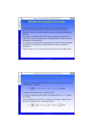 Placas e Cascas

Departamento de Ciências Aeroespaciais - Universidade da Beira Interior

1.9. Métodos de Energia de Extensão
Como alternativa aos métodos de equilíbrio, a análise da deformação e da
tensão num corpo elástico pode ser feita através de métodos de energia.
Estas duas técnicas são, respectivamente, análises newtoniana e lagrangiana da
mecânica.

Placas

Esta última, é estimada devido ao facto de que a equação fundamental de um
corpo elástico pode ser derivada através da minimização da energia associada à
deformação e ao carregamento.
Os métodos de energia são úteis em situações que envolvem formas irregulares,
carregamentos não uniformes, secções transversais variáveis e materiais
anisotrópicos.
Vamos começar por ver as técnicas de energia através do caso de placas finas.

Pedro V. Gamboa - 2009

Placas e Cascas

Departamento de Ciências Aeroespaciais - Universidade da Beira Interior

1.9. Métodos de Energia de Extensão
A energia de extensão guardada dentro de um corpo elástico, para um estado de
tensão genérico, é dado por
U=

1
(σ xε x + σ yε y + σ zε z + τ xyγ xy + τ xzγ xz + τ yzγ yz )dxdydz
2 ∫∫∫
V

A integração extende-se a todo o volume do corpo.

Placas

Com base nos pressupostos da secção 1.2, para placas finas σz, γxz e γyz podem
ser omitidos.
Assim, introduzindo a lei de Hook, a expressão acima reduz à seguinte forma,
que envolve apenas tensões e constantes elásticas,
U=

τ xy ⎤
⎡ 1
1
1
∫∫∫ ⎢σ x E (σ x −νσ y ) + σ y E (σ y −νσ x ) + τ xy G ⎥ dxdydz
2 V ⎣
⎦

Pedro V. Gamboa - 2009

 
