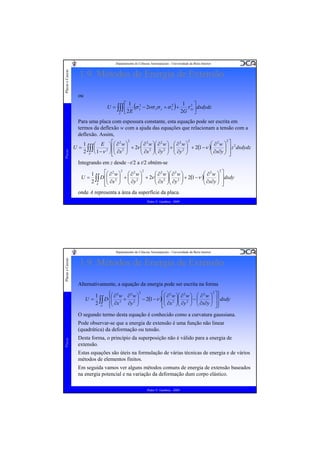 Placas e Cascas

Departamento de Ciências Aeroespaciais - Universidade da Beira Interior

1.9. Métodos de Energia de Extensão
ou
1 2⎤
⎡ 1
2
2
U = ∫∫∫ ⎢ (σ x − 2νσ xσ y + σ x ) +
τ xy dxdydz
2E
2G ⎥
⎦
V ⎣

Placas

Para uma placa com espessura constante, esta equação pode ser escrita em
termos da deflexão w com a ajuda das equações que relacionam a tensão com a
deflexão. Assim,
2
2
2
⎛ ∂ 2 w ⎞⎛ ∂ 2 w ⎞ ⎛ ∂ 2 w ⎞
⎛ ∂2w ⎞ ⎤ 2
1 ⎛ E ⎞ ⎡⎛ ∂ 2 w ⎞
⎟ + 2ν ⎜ 2 ⎟⎜ 2 ⎟ + ⎜ 2 ⎟ + 2(1 −ν )⎜
U = ∫∫∫ ⎜
⎟ ⎢⎜
⎜ ∂x ⎟⎜ ∂y ⎟ ⎜ ∂y ⎟
⎜ ∂x∂y ⎟ ⎥ z dxdydz
⎟
2 V ⎝ 1 −ν 2 ⎠ ⎢⎜ ∂x 2 ⎟
⎠
⎝
⎠⎝
⎠ ⎝
⎠
⎝
⎠ ⎥
⎣⎝
⎦

Integrando em z desde –t/2 a t/2 obtém-se
2
⎡⎛ ∂ 2 w ⎞ 2 ⎛ ∂ 2 w ⎞ 2
⎛ ∂ 2 w ⎞⎛ ∂ 2 w ⎞
⎛ ∂2w ⎞ ⎤
1
U = ∫∫ D ⎢⎜ 2 ⎟ + ⎜ 2 ⎟ + 2ν ⎜ 2 ⎟⎜ 2 ⎟ + 2(1 −ν )⎜
⎜ ∂x ⎟⎜ ∂y ⎟
⎜ ∂x∂y ⎟ ⎥ dxdy
⎟
2 A ⎢⎜ ∂x ⎟ ⎜ ∂y ⎟
⎠ ⎝
⎠
⎝
⎠⎝
⎠
⎝
⎠ ⎥
⎣⎝
⎦

onde A representa a área da superfície da placa.
Pedro V. Gamboa - 2009

Placas e Cascas

Departamento de Ciências Aeroespaciais - Universidade da Beira Interior

1.9. Métodos de Energia de Extensão
Alternativamente, a equação da energia pode ser escrita na forma
U=

⎧⎛ ∂ 2 w ∂ 2 w ⎞ 2
⎡⎛ ∂ 2 w ⎞⎛ ∂ 2 w ⎞ ⎛ ∂ 2 w ⎞ 2 ⎤ ⎫
1
⎪
⎪
D ⎨⎜ 2 + 2 ⎟ − 2(1 −ν )⎢⎜ 2 ⎟⎜ 2 ⎟ − ⎜
⎜ ∂x ⎟⎜ ∂y ⎟ ⎜ ∂x∂y ⎟ ⎥ ⎬dxdy
⎟
2 ∫∫ ⎪⎜ ∂x
∂y ⎟
⎠
⎠⎝
⎠ ⎝
⎠ ⎥⎪
⎢⎝
A
⎣
⎦⎭
⎩⎝

O segundo termo desta equação é conhecido como a curvatura gaussiana.

Placas

Pode observar-se que a energia de extensão é uma função não linear
(quadrática) da deformação ou tensão.
Desta forma, o princípio da superposição não é válido para a energia de
extensão.
Estas equações são úteis na formulação de várias técnicas de energia e de vários
métodos de elementos finitos.
Em seguida vamos ver alguns métodos comuns de energia de extensão baseados
na energia potencial e na variação da deformação dum corpo elástico.
Pedro V. Gamboa - 2009

 