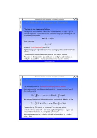 Placas e Cascas

Departamento de Ciências Aeroespaciais - Universidade da Beira Interior

1.9. Métodos de Energia de Extensão
Princípio da energia potencial mínima
Desde que os deslocamentos virtuais não alterem a forma do corpo e que as
forças de superfície sejam consideradas constantes a equação anterior pode ser
escrita na seguinte forma:

δΠ = δ (U − W ) = 0
Nesta expressão
Placas

Π = U −W

representa a energia potencial do corpo.
A primeira equação representa a condição de energia potencial estacionária do
sistema.
Para um equilíbrio estável a energia potencial tem que ser mínima.
Para todos os deslocamentos que satisfaçam as condições de fronteira e as
condições de equilíbrio, a energia potencial assume um valor mínimo.
Pedro V. Gamboa - 2009

Placas e Cascas

Departamento de Ciências Aeroespaciais - Universidade da Beira Interior

1.9. Métodos de Energia de Extensão
Este princípio chame-se o princípio da energia potencial mínima.
A energia potencial guardada numa placa sujeita a um carregamento lateral
distribuído p(x,y) é
Π=

1
(σ xε x + σ yε y + τ xyγ xy )dxdydz − ∫∫ ( pw)dxdy
2 ∫∫∫
V
A

Placas

No caso da placa ter uma espessura constante, esta equação pode ser escrita
Π=−

1
(M xκ x + M yκ y + M xyκ xy )dxdy − ∫∫ ( pw)dxdy
2 ∫∫
A
A

Pode explicar-se fisicamente os termos de U na expressão acima.
Como ∂2w/∂x2=κx representa a curvatura da placa no plano xy, o ângulo que
corresponde ao momento Mxdy é igual a –(∂2w/∂x2)dx.
A energia de extensão ou o trabalho realizado pelo momento Mx é então 0.5Mxκxdxdy.
Pedro V. Gamboa - 2009

 