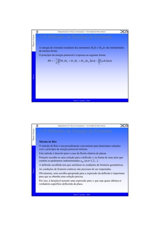 Placas e Cascas

Departamento de Ciências Aeroespaciais - Universidade da Beira Interior

1.9. Métodos de Energia de Extensão
A energia de extensão resultante dos momentos Mydx e Mxydy são interpretados
da mesma forma.
O princípio da energia potencial é expressa na seguinte forma:
1
(M xδκ x + M yδκ y + M xyδκ xy )dxdy − ∫∫ ( pδw)dxdy
2 ∫∫
A
A

Placas

δΠ = −

Pedro V. Gamboa - 2009

Placas e Cascas

Departamento de Ciências Aeroespaciais - Universidade da Beira Interior

1.9. Métodos de Energia de Extensão
Método de Ritz
O método de Ritz é um procedimento conveniente para determinar soluções
com o princípio da energia potencial mínima.
Este método é descrito para o caso da flexão elástica de placas.
Primeiro escolhe-se uma solução para a deflexão w na forma de uma série que
contém os parâmetros indeterminados amn (m,n=1,2,...).

Placas

A deflexão escolhida tem que satisfazer as condições de fronteira geométricas.
As condições de fronteira estáticas não precisam de ser respeitadas.
Obviamente, uma escolha apropriada para a expressão da deflexão é importante
para que se obtenha uma solução precisa.
Por isso, é desejável assumir uma expressão para w que seja quase idêntica à
verdadeira superfície deflectida da placa.

Pedro V. Gamboa - 2009

 