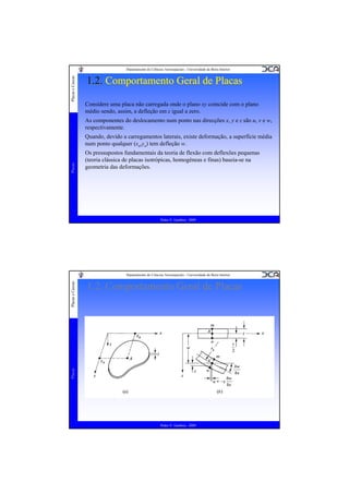 Placas e Cascas

Departamento de Ciências Aeroespaciais - Universidade da Beira Interior

1.2. Comportamento Geral de Placas
Considere uma placa não carregada onde o plano xy coincide com o plano
médio sendo, assim, a defleção em z igual a zero.
As componentes do deslocamento num ponto nas direcções x, y e z são u, v e w,
respectivamente.

Placas

Quando, devido a carregamentos laterais, existe deformação, a superfície média
num ponto qualquer (xa,ya) tem defleção w.
Os pressupostos fundamentais da teoria de flexão com deflexões pequenas
(teoria clássica de placas isotrópicas, homogéneas e finas) baseia-se na
geometria das deformações.

Pedro V. Gamboa - 2009

1.2. Comportamento Geral de Placas

Placas

Placas e Cascas

Departamento de Ciências Aeroespaciais - Universidade da Beira Interior

Pedro V. Gamboa - 2009

 