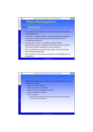 Placas

Placas e Cascas

Departamento de Ciências Aeroespaciais - Universidade da Beira Interior

2. Placas Rectangulares
2.1. Introdução
• Neste capítulo vão considerar-se as tensões e deflexões em placas
rectangulares finas.
• Como visto no capítulo anterior o elemento de placa rectangular é
um modelo excelente para desenvolver relações básicas em
coordenadas cartesianas.
• Por outro lado, vamos ver que placas sujeitas à flexão
frequentemente levam a soluções na forma de séries que não são
viáveis para cálculos manuais de valores numéricos.
• Isto é, as deflexões e momentos são, muitas vezes, descritos por
séries infinitas complicadas.
• Estes cálculos são, obviamente, realizados com facilidade por um
computador.
Pedro V. Gamboa - 2009

Placas e Cascas

Departamento de Ciências Aeroespaciais - Universidade da Beira Interior

2.1. Introdução
• As placas rectangulares são, geralmente, classificadas de acordo com
o tipo apoios usados:

Placas

–
–
–
–
–

Placas com apoios simples;
Placas encastradas ou embutidas;
Pacas com mistura de condições de apoio;
Placas em fundações elásticas;
Placas contínuas:
• Estas placas normalmente consistem em placas isoladas suportadas por
vigas ou colunas intermédias.

Pedro V. Gamboa - 2009

 