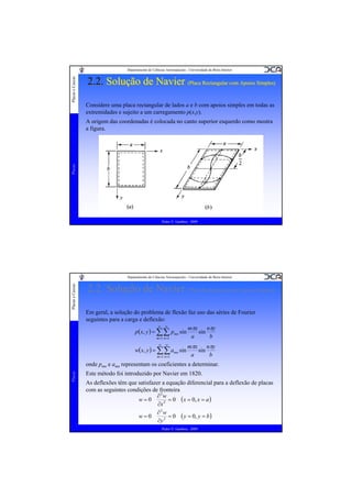 Placas e Cascas

Departamento de Ciências Aeroespaciais - Universidade da Beira Interior

2.2. Solução de Navier (Placa Rectangular com Apoios Simples)
(Placa Rectangular com Apoios Simples)
Considere uma placa rectangular de lados a e b com apoios simples em todas as
extremidades e sujeito a um carregamento p(x,y).

Placas

A origem das coordenadas é colocada no canto superior esquerdo como mostra
a figura.

Pedro V. Gamboa - 2009

Placas e Cascas

Departamento de Ciências Aeroespaciais - Universidade da Beira Interior

2.2. Solução de Navier (Placa Rectangular com Apoios Simples)
Em geral, a solução do problema de flexão faz uso das séries de Fourier
seguintes para a carga e deflexão:
∞ ∞
mπx
nπy
p( x, y ) = ∑∑ pmn sin
sin
a
b
m =1 n =1
∞

∞

w( x, y ) = ∑∑ amn sin
m =1 n =1

mπx
nπy
sin
a
b

Placas

onde pmn e amn representam os coeficientes a determinar.
Este método foi introduzido por Navier em 1820.
As deflexões têm que satisfazer a equação diferencial para a deflexão de placas
com as seguintes condições de fronteira
∂2w
w=0
= 0 ( x = 0, x = a )
∂x 2
∂2w
w=0
= 0 ( y = 0, y = b )
∂y 2
Pedro V. Gamboa - 2009

 