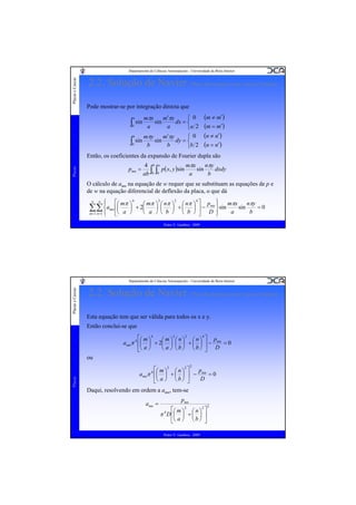 Placas e Cascas

Departamento de Ciências Aeroespaciais - Universidade da Beira Interior

2.2. Solução de Navier (Placa Rectangular com Apoios Simples)
Pode mostrar-se por integração directa que

(m ≠ m′)
(m = m′)
b
⎧ 0 (n ≠ n′)
mπy
m′πy
∫0 sin b sin b dy = ⎨b 2 (n = n′)
⎩
a

∫ sin
0

⎧ 0
mπx
m′πx
dx = ⎨
sin
a
a
⎩a 2

Então, os coeficientes da expansão de Fourier dupla são
Placas

pmn =

mπx
4 b a
nπy
∫0 ∫0 p( x, y )sin a sin b dxdy
ab

O cálculo de amn na equação de w requer que se substituam as equações de p e
de w na equação diferencial de deflexão da placa, o que dá
∞

∞

⎧
⎪

2
2
4
⎫
⎡ mπ ⎞ 4
nπy
⎛ mπ ⎞ ⎛ nπ ⎞ ⎛ nπ ⎞ ⎤ pmn ⎪ mπx
sin
=0
⎟ + 2⎜
⎟ ⎜
⎟ +⎜
⎟ ⎥−
⎬ sin
a
b
⎝ a ⎠ ⎝ b ⎠ ⎝ b ⎠ ⎦ D ⎪
⎣ a ⎠
⎭

⎜
∑∑ ⎨amn ⎢⎛
⎝
m =1 n =1 ⎪
⎩

Pedro V. Gamboa - 2009

Placas e Cascas

Departamento de Ciências Aeroespaciais - Universidade da Beira Interior

2.2. Solução de Navier (Placa Rectangular com Apoios Simples)
Esta equação tem que ser válida para todos os x e y.
Então conclui-se que
2
2
4
⎡⎛ m ⎞ 4
⎛m⎞ ⎛n⎞ ⎛n⎞ ⎤ p
amnπ 4 ⎢⎜ ⎟ + 2⎜ ⎟ ⎜ ⎟ + ⎜ ⎟ ⎥ − mn = 0
⎝ a ⎠ ⎝b⎠ ⎝b⎠ ⎦ D
⎣⎝ a ⎠

ou

Placas

2

⎡⎛ m ⎞ 2 ⎛ n ⎞ 2 ⎤
p
amnπ 4 ⎢⎜ ⎟ + ⎜ ⎟ ⎥ − mn = 0
D
⎝ a ⎠ ⎝b⎠ ⎦
⎣

Daqui, resolvendo em ordem a amn, tem-se
amn =

pmn
2
⎡ m 2
n ⎤
π D ⎢⎛ ⎞ + ⎛ ⎞ ⎥
⎜ ⎟ ⎜ ⎟
⎣⎝ a ⎠ ⎝ b ⎠ ⎦
4

Pedro V. Gamboa - 2009

2

 
