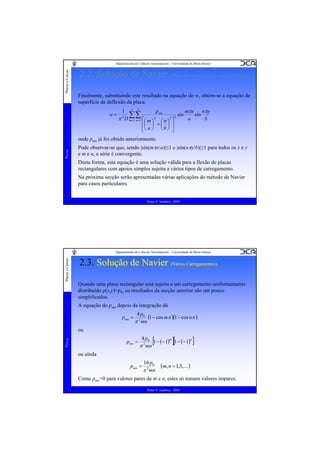 Placas e Cascas

Departamento de Ciências Aeroespaciais - Universidade da Beira Interior

2.2. Solução de Navier (Placa Rectangular com Apoios Simples)
Finalmente, substituindo este resultado na equação do w, obtém-se a equação de
superfície de deflexão da placa.
w=

pmn
1 ∞ ∞
mπx
nπy
sin
sin
∑∑
π 4 D m=1 n=1 ⎡⎛ m ⎞ 2 ⎛ n ⎞ 2 ⎤ 2
a
b
⎢⎜ ⎟ + ⎜ ⎟ ⎥
⎣⎝ a ⎠ ⎝ b ⎠ ⎦

Placas

onde pmn já foi obtido anteriormente.
Pode observar-se que, sendo |sin(mπx/a)|≤1 e |sin(nπy/b)|≤1 para todos os x e y
e m e n, a série é convergente.
Desta forma, esta equação é uma solução válida para a flexão de placas
rectangulares com apoios simples sujeita a vários tipos de carregamento.
Na próxima secção serão apresentadas várias aplicações do método de Navier
para casos particulares.
Pedro V. Gamboa - 2009

Placas e Cascas

Departamento de Ciências Aeroespaciais - Universidade da Beira Interior

2.3. Solução de Navier (Vários Carregamentos)
(Vários Carregamentos)
Quando uma placa rectangular está sujeita a um carregamento uniformemente
distribuído p(x,y)=p0, os resultados da secção anterior são um pouco
simplificados.
A equação do pmn depois da integração dá
pmn =

4 p0
(1 − cos mπ )(1 − cos nπ )
π 2 mn

Placas

ou
pmn =

4 p0

π 2 mn

[1 − (− 1) ][1 − (− 1) ]
m

n

ou aínda
pmn =

16 p0

π 2 mn

(m, n = 1,3,K)

Como pmn=0 para valores pares de m e n, estes só tomam valores ímpares.
Pedro V. Gamboa - 2009

 