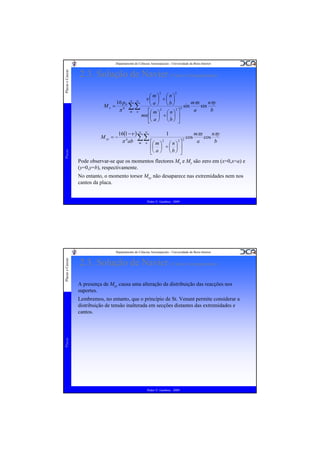 Placas e Cascas

Departamento de Ciências Aeroespaciais - Universidade da Beira Interior

2.3. Solução de Navier (Vários Carregamentos)
2

My =

16 p0

π

Placas

M xy = −

4

∞

∞

∑∑
m n

m
n
ν⎛ ⎞ +⎛ ⎞
⎜ ⎟ ⎜ ⎟

2

mπx
nπy
⎝ a ⎠ ⎝b⎠
sin
sin
2
2 2
a
b
⎡⎛ m ⎞ ⎛ n ⎞ ⎤
mn ⎢⎜ ⎟ + ⎜ ⎟ ⎥
⎣⎝ a ⎠ ⎝ b ⎠ ⎦

mπx
nπy
16(1 −ν ) ∞ ∞
1
cos
cos
∑∑
4
2
2 2
π ab m n ⎡⎛ m ⎞ ⎛ n ⎞ ⎤
a
b
⎢⎜ ⎟ + ⎜ ⎟ ⎥
⎣⎝ a ⎠ ⎝ b ⎠ ⎦

Pode observar-se que os momentos flectores Mx e My são zero em (x=0,x=a) e
(y=0,y=b), respectivamente.
No entanto, o momento torsor Mxy não desaparece nas extremidades nem nos
cantos da placa.

Pedro V. Gamboa - 2009

Placas e Cascas

Departamento de Ciências Aeroespaciais - Universidade da Beira Interior

2.3. Solução de Navier (Vários Carregamentos)
A presença de Mxy causa uma alteração da distribuição das reacções nos
suportes.

Placas

Lembremos, no entanto, que o princípio de St. Venant permite considerar a
distribuição de tensão inalterada em secções distantes das extremidades e
cantos.

Pedro V. Gamboa - 2009

 