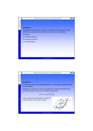 Placas e Cascas

Departamento de Ciências Aeroespaciais - Universidade da Beira Interior

2.3. Solução de Navier (Vários Carregamentos)
Exemplo 2.1
Um painel de parede quadrado, sujeito a um diferencial de pressão p0, pode
considerar-se que tem apoios simples em todas as suas extremidades.
Determine:
a) A deflexão máxima;
b) O momento máximo;

Placas

c) A tensão máxima.

Pedro V. Gamboa - 2009

Placas e Cascas

Departamento de Ciências Aeroespaciais - Universidade da Beira Interior

2.3. Solução de Navier (Vários Carregamentos)
Exemplo 2.2
Um painel do chão de um armazém de lados a e b tem apoios simples em todas
as extremidades.
Determine as reacções nos apoios assumindo que o material está distribuído
pelo chão todo por forma a criar o seguinte caregamento

Placas

p( x, y ) = p0 sin

πx
a

sin

onde p0 representa a intensidade da carga no
centro da placa, como mostra a figura.

Pedro V. Gamboa - 2009

πy
b

 