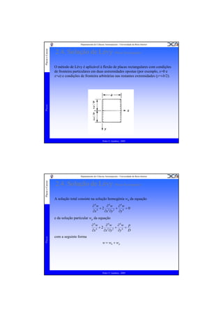 2.4. Solução de Lévy (Placa Rectangular)
O método de Lévy é aplicável à flexão de placas rectangulares com condições
de fronteira particulares em duas axtremidades opostas (por exemplo, x=0 e
x=a) e condições de fronteira arbitrárias nas restantes extremidades (y=±b/2).

Placas

Placas e Cascas

Departamento de Ciências Aeroespaciais - Universidade da Beira Interior

Pedro V. Gamboa - 2009

Placas e Cascas

Departamento de Ciências Aeroespaciais - Universidade da Beira Interior

2.4. Solução de Lévy (Placa Rectangular)
A solução total consiste na solução homogénia wh da equação
∂4w
∂4w
∂4w
+2 2 2 + 4 =0
4
∂x
∂x ∂y
∂y

e da solução particular wp da equação

Placas

∂4w
∂4w
∂4w p
+2 2 2 + 4 =
4
∂x
∂x ∂y
∂y
D

com a seguinte forma
w = wh + w p

Pedro V. Gamboa - 2009

 