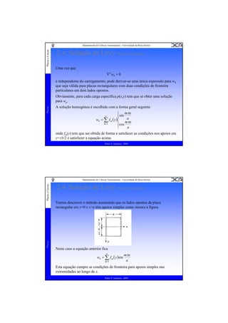 Placas e Cascas

Departamento de Ciências Aeroespaciais - Universidade da Beira Interior

2.4. Solução de Lévy (Placa Rectangular)
Uma vez que
∇ 4 wh = 0

é independente do carregamento, pode derivar-se uma única expressão para wh
que seja válida para placas rectangulares com duas condições de fronteira
particulares em dois lados opostos.

Placas

Obviamente, para cada carga específica p(x,y) tem que se obter uma solução
para wp.
A solução homogénea é escolhida com a forma geral seguinte
⎧ mπx
⎪ sin a
wh = ∑ f m ( y )⎨
mπx
m =1
⎪cos
⎩
a
∞

onde fm(y) tem que ser obtida de forma a satisfazer as condições nos apoios em
y=±b/2 e satisfazer a equação acima.
Pedro V. Gamboa - 2009

Placas

Placas e Cascas

Departamento de Ciências Aeroespaciais - Universidade da Beira Interior

2.4. Solução de Lévy (Placa Rectangular)
Vamos descrever o método assumindo que os lados opostos da placa
rectangular em x=0 e x=a têm apoios simples como mostra a figura.

Neste caso a equação anterior fica
∞

wh = ∑ f m ( y )sin
m =1

mπx
a

Esta equação cumpre as condições de fronteira para apoios simples nas
extremidades ao longo de x.
Pedro V. Gamboa - 2009

 