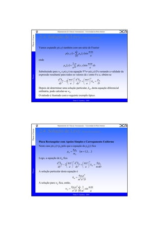 Placas e Cascas

Departamento de Ciências Aeroespaciais - Universidade da Beira Interior

2.4. Solução de Lévy (Placa Rectangular)
Vamos expandir p(x,y) também com um série de Fourier
∞

p( x, y ) = ∑ pm ( y )sin
m =1

mπx
a

onde

Placas

pm ( y ) =

2 a
mπx
dx
p( x, y )sin
a
a ∫0

Substituindo para wp e p(x,y) na equação ∇4w=p(x,y)/D e notando a validade da
expressão resultante para todos os valores de x entre 0 e a, obtém-se
4

2

2
d 4 km
p
⎛ mπ ⎞ d k m ⎛ mπ ⎞
− 2⎜
+⎜
⎟
⎟ km = m
2
4
dy
D
⎝ a ⎠ dy
⎝ a ⎠

Depois de determinar uma solução particular, km, desta equação diferencial
ordinária, pode calcular-se wp.
O método é ilustrado com o seguinte exemplo típico.
Pedro V. Gamboa - 2009

Placas e Cascas

Departamento de Ciências Aeroespaciais - Universidade da Beira Interior

2.4. Solução de Lévy (Placa Rectangular)
Placa Rectangular com Apoios Simples e Carregamento Uniforme
Neste caso p(x,y)=p0 pelo que a equação de pm(y) fica
4p
pm = 0 (m = 1,3,K)
mπ
Logo, a equação de km fica
4

2

Placas

2
d 4 km
4 p0
⎛ mπ ⎞ d k m ⎛ mπ ⎞
− 2⎜
+⎜
⎟
⎟ km =
2
4
dy
mπD
⎝ a ⎠ dy
⎝ a ⎠

A solução particular desta equação é
km =

4 p0 a 4
m 5π 5 D

A solução para wp fica, então,
wp =

4 p0 a 4 ∞ 1
mπx
∑1 m5 sin a
5
π D m=
Pedro V. Gamboa - 2009

 