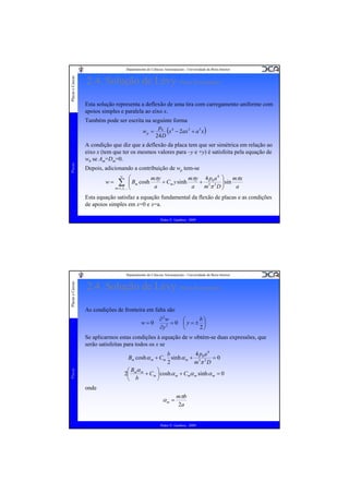 Placas e Cascas

Departamento de Ciências Aeroespaciais - Universidade da Beira Interior

2.4. Solução de Lévy (Placa Rectangular)
Esta solução representa a deflexão de uma tira com carregamento uniforme com
apoios simples e paralela ao eixo x.

Placas

Também pode ser escrita na seguinte forma
p
w p = 0 (x 4 − 2ax 3 + a 3 x )
24 D
A condição que diz que a deflexão da placa tem que ser simétrica em relação ao
eixo x (tem que ter os mesmos valores para –y e +y) é satisfeita pela equação de
wh se Am=Dm=0.
Depois, adicionando a contribuição de wp tem-se
w=

∞

⎛

∑ ⎜ Bm cosh
⎜
m =1, 3,K
⎝

mπy 4 p0 a 4 ⎞ mπx
mπy
+ Cm y sinh
+ 5 5 ⎟ sin
a
a
a
m π D⎟
⎠

Esta equação satisfaz a equação fundamental da flexão de placas e as condições
de apoios simples em x=0 e x=a.
Pedro V. Gamboa - 2009

Placas e Cascas

Departamento de Ciências Aeroespaciais - Universidade da Beira Interior

2.4. Solução de Lévy (Placa Rectangular)
As condições de fronteira em falta são
w=0

∂2w
b⎞
⎛
=0 ⎜y=± ⎟
2
∂y
2⎠
⎝

Se aplicarmos estas condições à equação de w obtém-se duas expressões, que
serão satisfeitas para todos os x se

Placas

4 p a4
b
Bm cosh α m + Cm sinh α m + 5 0 5 = 0
2
mπ D
⎛ Bmα m
⎞
2⎜
+ Cm ⎟ cosh α m + Cmα m sinh α m = 0
⎝ b
⎠

onde

αm =

mπb
2a

Pedro V. Gamboa - 2009

 