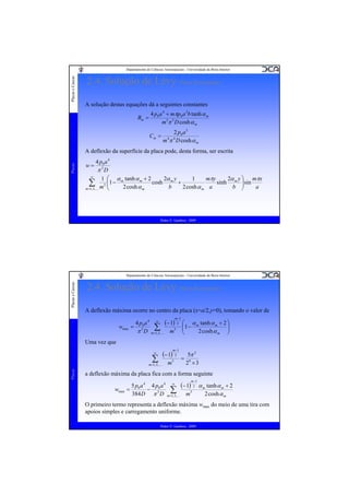 Placas e Cascas

Departamento de Ciências Aeroespaciais - Universidade da Beira Interior

2.4. Solução de Lévy (Placa Rectangular)
A solução destas equações dá a seguintes constantes
Bm =

4 p0 a 4 + mπp0 a 3b tanh α m
m 5π 5 D cosh α m
Cm =

2 p0 a 3
m 4π 4 D cosh α m

Placas

A deflexão da superfície da placa pode, desta forma, ser escrita
4 p0 a 4
π 5D
∞
mπy
1 ⎛ α tanh α m + 2
2α y
1
2α y ⎞ mπx
∑,K m5 ⎜1 − m2 cosh α cosh bm + 2 cosh α a sinh bm ⎟ sin a
⎜
⎟
m =1, 3
⎝
⎠
m
m
w=

Pedro V. Gamboa - 2009

Placas e Cascas

Departamento de Ciências Aeroespaciais - Universidade da Beira Interior

2.4. Solução de Lévy (Placa Rectangular)
A deflexão máxima ocorre no centro da placa (x=a/2,y=0), tomando o valor de
m −1

wmax

4 p a 4 ∞ (− 1) 2
= 50
∑
π D m=1,3,K m5

⎛ α m tanh α m + 2 ⎞
⎜1 −
⎟
⎜
2 cosh α m ⎟
⎝
⎠

Uma vez que
m −1

(− 1) 2

∞

∑
m 1, 3,
Placas

=

K

m

5

=

5π 5
29 × 3

a deflexão máxima da placa fica com a forma seguinte
m −1

wmax

5 p a 4 4 p a 4 ∞ (− 1) 2 α m tanh α m + 2
= 0 − 50
∑
384 D π D m=1,3,K m5
2 cosh α m

O primeiro termo representa a deflexão máxima wmax do meio de uma tira com
apoios simples e carregamento uniforme.
Pedro V. Gamboa - 2009

 