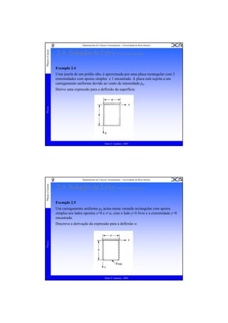 Placas e Cascas

Departamento de Ciências Aeroespaciais - Universidade da Beira Interior

2.4. Solução de Lévy (Placa Rectangular)
Exemplo 2.4
Uma janela de um prédio alto, é aproximada por uma placa rectangular com 3
extremidades com apoios simples e 1 encastrada. A placa está sujeita a um
carregamento uniforme devido ao vento de intensidade p0.

Placas

Derive uma expressão para a deflexão da superfície.

Pedro V. Gamboa - 2009

Placas e Cascas

Departamento de Ciências Aeroespaciais - Universidade da Beira Interior

2.4. Solução de Lévy (Placa Rectangular)
Exemplo 2.5
Um carregamento uniforme p0 actua numa varanda rectangular com apoios
simples nos lados opostos x=0 e x=a, com o lado y=b livre e a extremidade y=0
encastrada.

Placas

Descreva a derivação da expressão para a deflexão w.

Pedro V. Gamboa - 2009

 