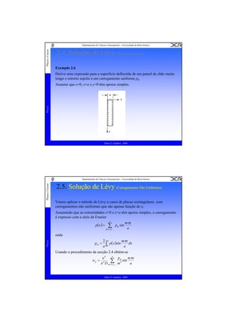Placas e Cascas

Departamento de Ciências Aeroespaciais - Universidade da Beira Interior

2.4. Solução de Lévy (Placa Rectangular)
Exemplo 2.6
Derive uma expressão para a superfície deflectida de um painel de chão muito
longo e estreito sujeito a um carregamento uniforme p0.

Placas

Assumir que x=0, x=a e y=0 têm apoios simples.

Pedro V. Gamboa - 2009

Placas e Cascas

Departamento de Ciências Aeroespaciais - Universidade da Beira Interior

2.5. Solução de Lévy (Carregamentos Não Uniformes)
(Carregamentos Não Uniformes)
Vamos aplicar o método de Lévy a casos de placas rectangulares com
carregamentos não uniformes que são apenas função de x.
Assumindo que as extremidades x=0 e x=a têm apoios simples, o carregamento
é expresso com a série de Fourier
∞
mπx
p( x ) = ∑ pm sin
a
m =1, 2 ,K

Placas

onde
pm =

2 a
mπx
dx
p( x )sin
a
a ∫0

Usando o procedimento da secção 2.4 obtém-se
wp =

∞
p
a4
mπx
∑,K mm4 sin a
4
π D m=1, 2

Pedro V. Gamboa - 2009

 