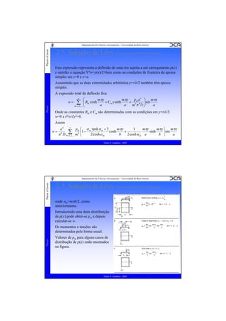 Placas e Cascas

Departamento de Ciências Aeroespaciais - Universidade da Beira Interior

2.5. Solução de Lévy (Carregamentos Não Uniformes)
Esta expressão representa a deflexão de uma tira sujeita a um carregamento p(x)
e satisfaz a equação ∇4w=p(x)/D bem como as condições de fronteira de apoios
simples em x=0 e x=a.
Assumindo que as duas extremidades arbitrárias y=±b/2 também têm apoios
simples .
A expressão total da deflexão fica

Placas

w=

⎛
mπy
mπy
p a 4 ⎞ mπx
⎜ Bm cosh
+ Cm y sinh
+ 4m 4 ⎟ sin
∑ ⎜
a
a
a
m π D⎟
m =1, 2 ,K ⎝
⎠
∞

Onde as constantes Bm e Cm são determinadas com as condições em y=±b/2:
w=0 e ∂2w/∂y2=0.
Assim
w=

∞
1
a4
p ⎛ α tanh α m + 2
mπy
mπy
mπy ⎞ mπx
∑,K mm4 ⎜1 − m2 cosh α cosh b + 2 cosh α a sinh b ⎟ sin a
4
⎜
⎟
π D m=1, 2
⎝
⎠
m
m

Pedro V. Gamboa - 2009

Placas e Cascas

Departamento de Ciências Aeroespaciais - Universidade da Beira Interior

2.5. Solução de Lévy (Carregamentos Não Uniformes)
onde αm=mπb/2, como
anteriormente.
Introduzindo uma dada distribuição
de p(x) pode obter-se pm e depois
calcular-se w.

Placas

Os momentos e tensões são
determinadas pela forma usual.
Valores de pm para alguns casos de
distribução de p(x) estão mostrados
na figura.

Pedro V. Gamboa - 2009

 