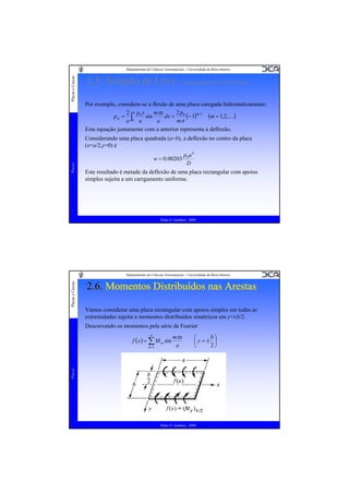 Placas e Cascas

Departamento de Ciências Aeroespaciais - Universidade da Beira Interior

2.5. Solução de Lévy (Carregamentos Não Uniformes)
Por exemplo, considere-se a flexão de uma placa caregada hidrostaticamente:
2p
mπx
2 apx
m +1
(m = 1,2,K)
dx = 0 (− 1)
pm = ∫ 0 sin
0 a
a
mπ
a
Esta equação juntamente com a anterior representa a deflexão.
Considerando uma placa quadrada (a=b), a deflexão no centro da placa
(x=a/2,y=0) é
p0 a 4
D
Este resultado é metade da deflexão de uma placa rectangular com apoios
simples sujeita a um carrgamento uniforme.

Placas

w = 0.00203

Pedro V. Gamboa - 2009

Placas e Cascas

Departamento de Ciências Aeroespaciais - Universidade da Beira Interior

2.6. Momentos Distribuídos nas Arestas
Vamos considerar uma placa rectangular com apoios simples em todas as
extremidades sujeita a momentos distribuídos simétricos em y=±b/2.
Descrevendo os momentos pela série de Fourier
∞

f ( x ) = ∑ M m sin

b⎞
⎛
⎜y=± ⎟
2⎠
⎝

Placas

m =1

mπx
a

Pedro V. Gamboa - 2009

 