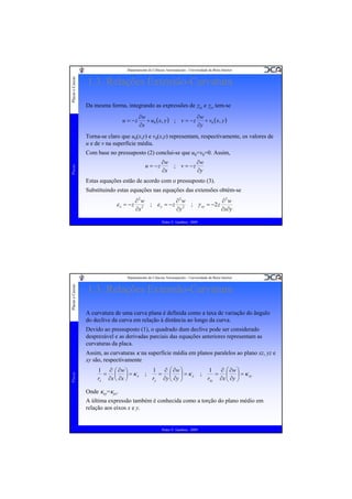 Placas e Cascas

Departamento de Ciências Aeroespaciais - Universidade da Beira Interior

1.3. Relações Extensão-Curvatura
Da mesma forma, integrando as expressões de γxz e γyz tem-se
u = −z

∂w
∂w
+ u 0 ( x, y ) ; v = − z
+ v0 ( x, y )
∂x
∂y

Torna-se claro que u0(x,y) e v0(x,y) representam, respectivamente, os valores de
u e de v na superfície média.
Com base no pressuposto (2) conclui-se que u0=v0=0. Assim,
Placas

u = −z

∂w
∂w
; v = −z
∂x
∂y

Estas equações estão de acordo com o pressuposto (3).
Substituindo estas equações nas equações das extensões obtém-se

ε x = −z

∂2w
∂2w
∂2w
; ε y = − z 2 ; γ xy = −2 z
2
∂x∂y
∂y
∂x
Pedro V. Gamboa - 2009

Placas e Cascas

Departamento de Ciências Aeroespaciais - Universidade da Beira Interior

1.3. Relações Extensão-Curvatura
A curvatura de uma curva plana é definida como a taxa de variação do ângulo
do declive da curva em relação à distância ao longo da curva.
Devido ao pressuposto (1), o quadrado dum declive pode ser considerado
desprezável e as derivadas parciais das equações anteriores representam as
curvaturas da placa.

Placas

Assim, as curvaturas κ na superfície média em planos paralelos ao plano xz, yz e
xy são, respectivamente
1 ∂ ⎛ ∂w ⎞
= ⎜ ⎟ = κx
rx ∂x ⎝ ∂x ⎠

;

1 ∂ ⎛ ∂w ⎞
= ⎜ ⎟ =κy
ry ∂y ⎝ ∂y ⎠

;

1
∂ ⎛ ∂w ⎞
= ⎜ ⎟ = κ xy
rxy ∂x ⎝ ∂y ⎠

Onde κxy=κyx.
A última expressão também é conhecida como a torção do plano médio em
relação aos eixos x e y.

Pedro V. Gamboa - 2009

 